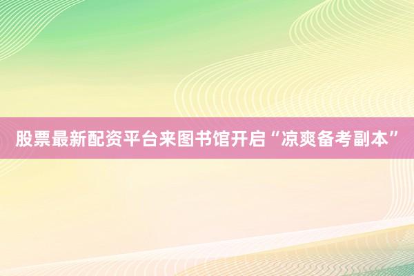 股票最新配资平台来图书馆开启“凉爽备考副本”