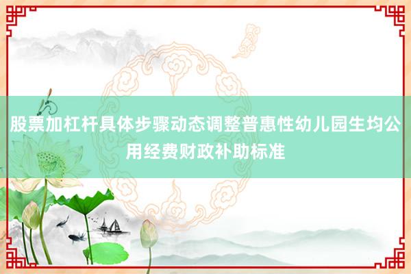 股票加杠杆具体步骤动态调整普惠性幼儿园生均公用经费财政补助标准
