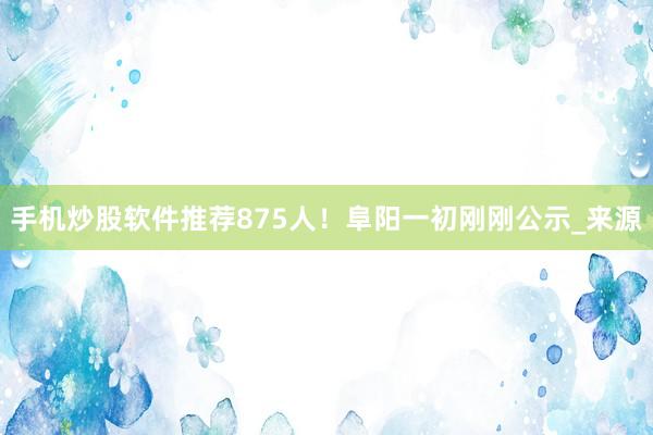 手机炒股软件推荐875人！阜阳一初刚刚公示_来源