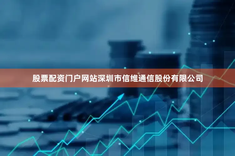 股票配资门户网站深圳市信维通信股份有限公司