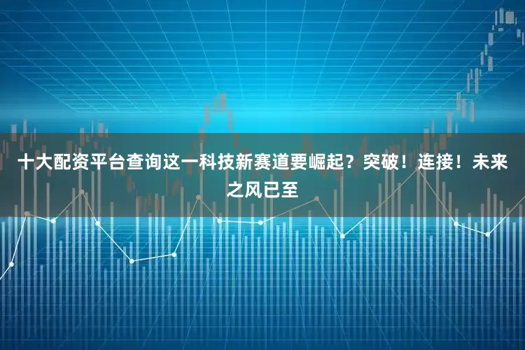 十大配资平台查询这一科技新赛道要崛起？突破！连接！未来之风已至
