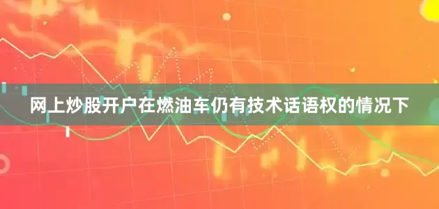 网上炒股开户在燃油车仍有技术话语权的情况下