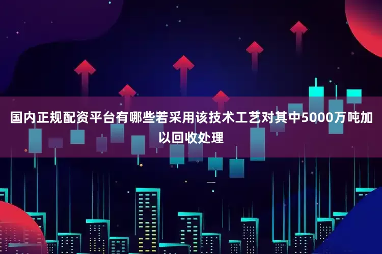 国内正规配资平台有哪些若采用该技术工艺对其中5000万吨加以回收处理