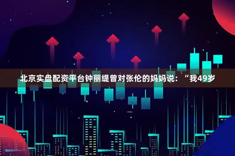 北京实盘配资平台钟丽缇曾对张伦的妈妈说：“我49岁