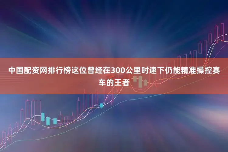 中国配资网排行榜这位曾经在300公里时速下仍能精准操控赛车的王者