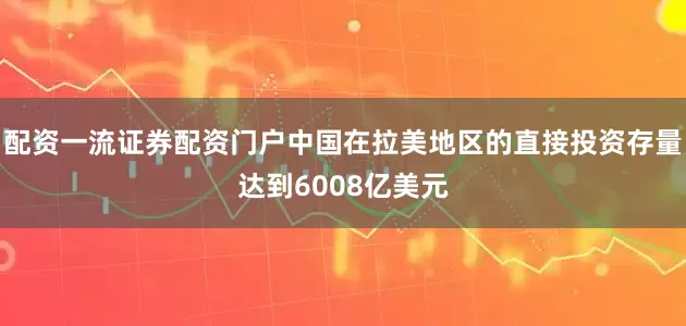 配资一流证券配资门户中国在拉美地区的直接投资存量达到6008亿美元