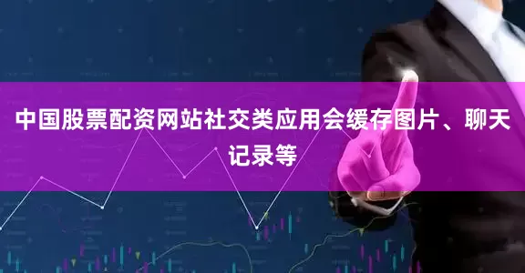 中国股票配资网站社交类应用会缓存图片、聊天记录等