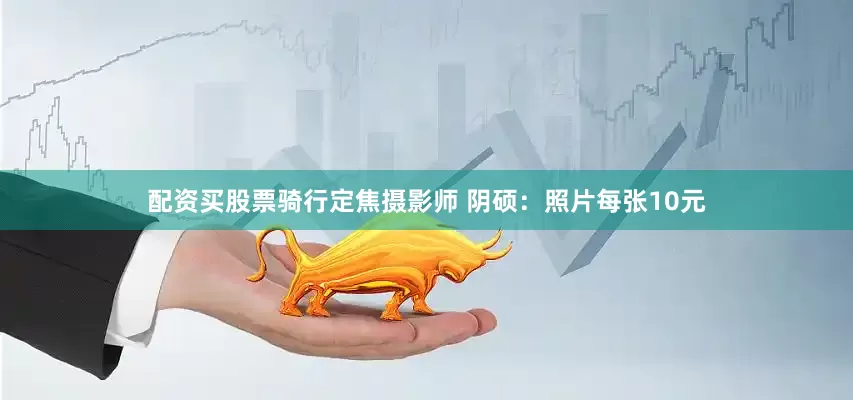 配资买股票骑行定焦摄影师 阴硕：照片每张10元