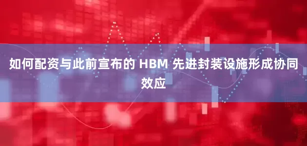 如何配资与此前宣布的 HBM 先进封装设施形成协同效应