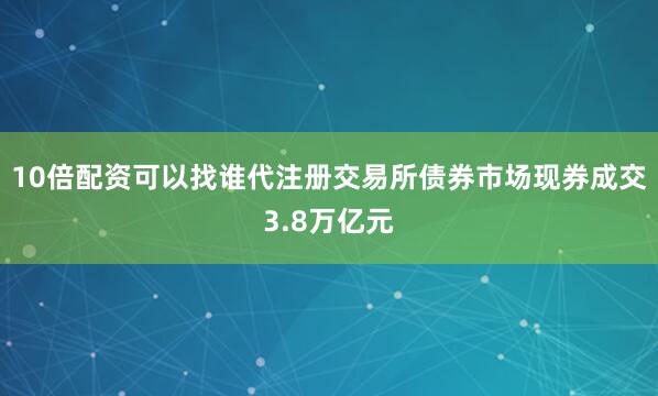 10倍配资可以找谁代注册交易所债券市场现券成交3.8万亿元
