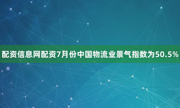 配资信息网配资7月份中国物流业景气指数为50.5%