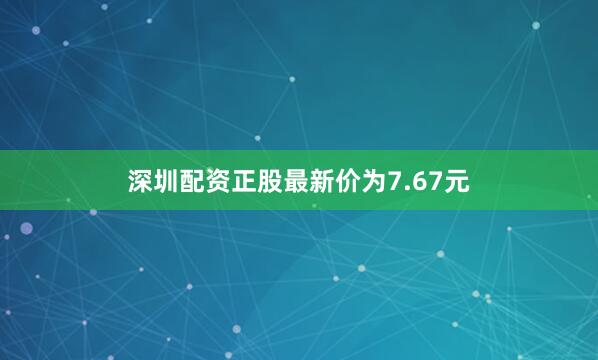 深圳配资正股最新价为7.67元