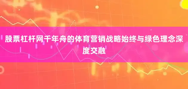 股票杠杆网千年舟的体育营销战略始终与绿色理念深度交融