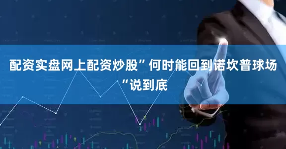 配资实盘网上配资炒股”何时能回到诺坎普球场“说到底