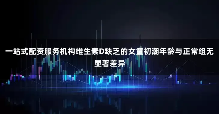 一站式配资服务机构维生素D缺乏的女童初潮年龄与正常组无显著差异