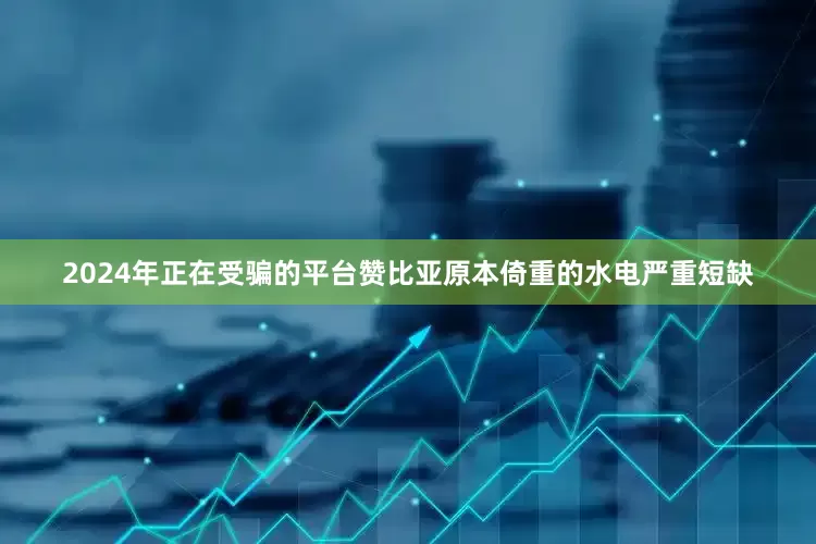 2024年正在受骗的平台赞比亚原本倚重的水电严重短缺